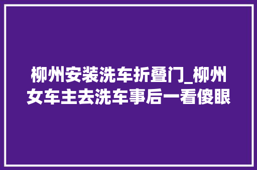 柳州安装洗车折叠门_柳州女车主去洗车事后一看傻眼了维修要上万元部门介入查询访问