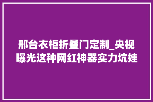 邢台衣柜折叠门定制_央视曝光这种网红神器实力坑娃甚至损害孩子免疫系统