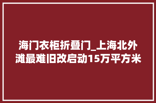 海门衣柜折叠门_上海北外滩最难旧改启动15万平方米涉及近六千户居平易近