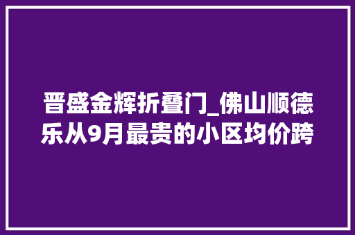 晋盛金辉折叠门_佛山顺德乐从9月最贵的小区均价跨越3万/平均价13621元/平