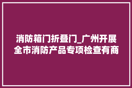 消防箱门折叠门_广州开展全市消防产品专项检查有商场防火门闭门器被拆除