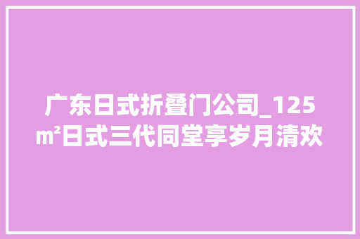 广东日式折叠门公司_125㎡日式三代同堂享岁月清欢