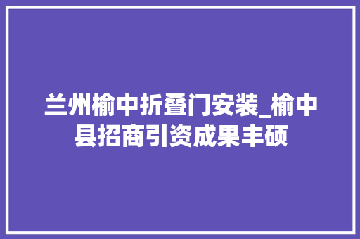 兰州榆中折叠门安装_榆中县招商引资成果丰硕