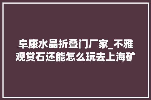 阜康水晶折叠门厂家_不雅观赏石还能怎么玩去上海矿物化石展看美丽矿晶和神秘的陨石