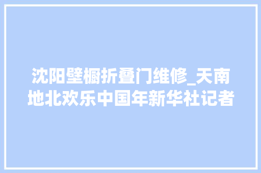 沈阳壁橱折叠门维修_天南地北欢乐中国年新华社记者年夜年节走笔