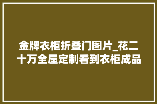 金牌衣柜折叠门图片_花二十万全屋定制看到衣柜成品的我气到心脏骤停