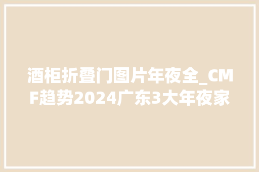 酒柜折叠门图片年夜全_CMF趋势2024广东3大年夜家具展设计趋势整体品牌趋于CMF多元化