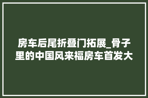 房车后尾折叠门拓展_骨子里的中国风来福房车首发大年夜福旗舰双拓展房车内饰惊艳