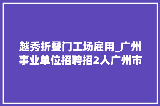 越秀折叠门工场雇用_广州事业单位招聘招2人广州市越秀区华乐街2023年招聘通知书记