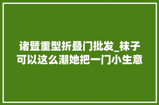 诸暨重型折叠门批发_袜子可以这么潮她把一门小生意做到天猫第一教授博士都来取经