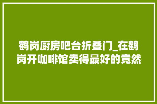鹤岗厨房吧台折叠门_在鹤岗开咖啡馆卖得最好的竟然是冰美式