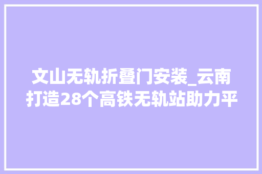 文山无轨折叠门安装_云南打造28个高铁无轨站助力平易近族地区精准扶贫