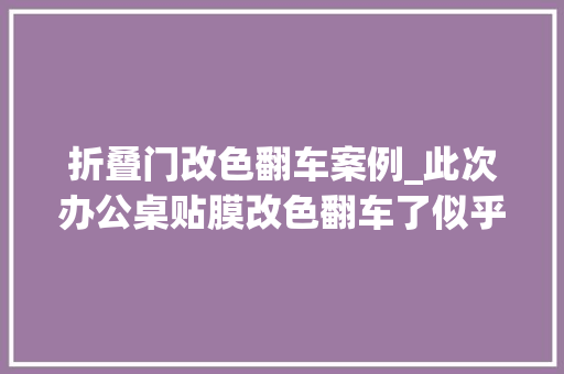 折叠门改色翻车案例_此次办公桌贴膜改色翻车了似乎更丑了家具贴膜