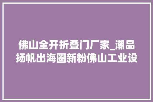 佛山全开折叠门厂家_潮品扬帆出海圈新粉佛山工业设计火力全开｜高质量成长看广东
