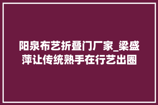 阳泉布艺折叠门厂家_梁盛萍让传统熟手在行艺出圈