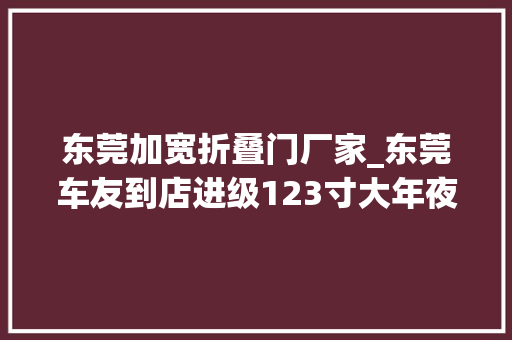 东莞加宽折叠门厂家_东莞车友到店进级123寸大年夜屏后视镜折叠手缝倾向盘