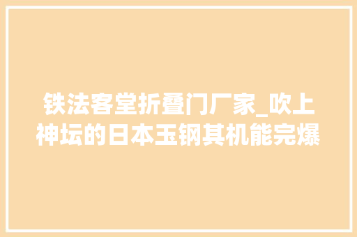 铁法客堂折叠门厂家_吹上神坛的日本玉钢其机能完爆现代钢铁别开玩笑了