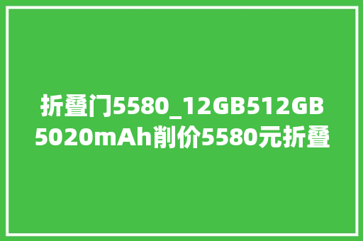 折叠门5580_12GB512GB5020mAh削价5580元折叠屏旗舰5折出售