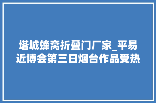 塔城蜂窝折叠门厂家_平易近博会第三日烟台作品受热捧绒绣发丝绣获点赞赓续