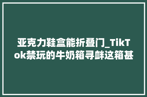 亚克力鞋盒能折叠门_TikTok禁玩的牛奶箱寻衅这箱甚至能成为你家中的潮流摆设
