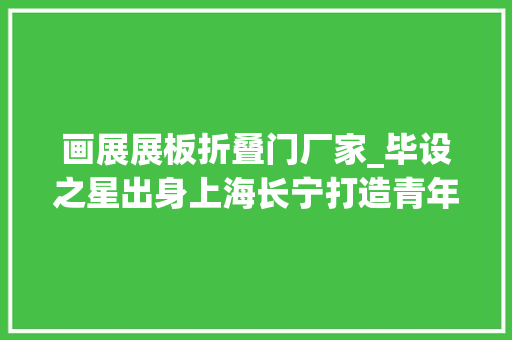 画展展板折叠门厂家_毕设之星出身上海长宁打造青年设计人才的梦工厂