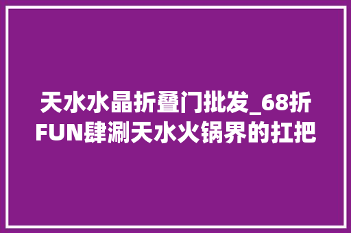 天水水晶折叠门批发_68折FUN肆涮天水火锅界的扛把子要搞工作圈粉无数又要被挤爆