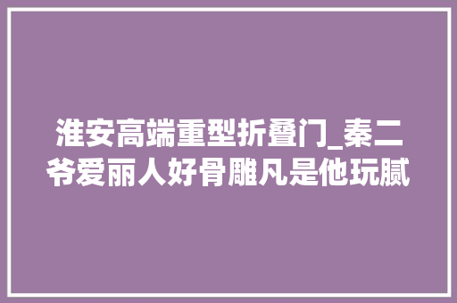 淮安高端重型折叠门_秦二爷爱丽人好骨雕凡是他玩腻了的使女皆被剥皮脱骨制成白骨灯