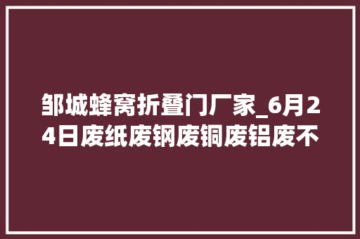 邹城蜂窝折叠门厂家_6月24日废纸废钢废铜废铝废不锈钢报价废电瓶废塑料报价参考