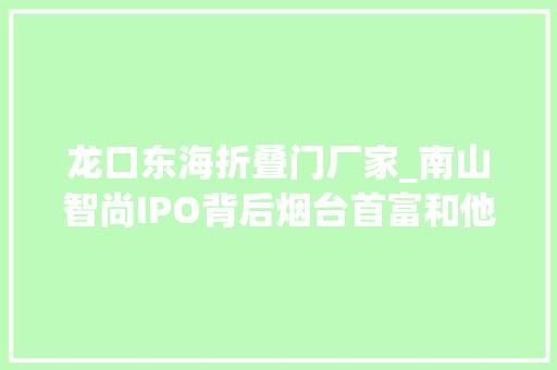 龙口东海折叠门厂家_南山智尚IPO背后烟台首富和他的南山帝国