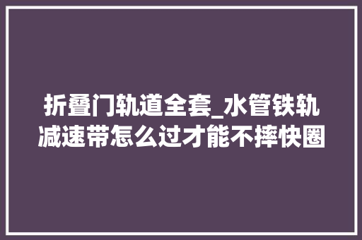 折叠门轨道全套_水管铁轨减速带怎么过才能不摔快圈你的男/女同伙来进修