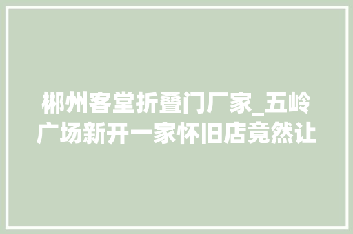郴州客堂折叠门厂家_五岭广场新开一家怀旧店竟然让我退了去长沙的高铁票