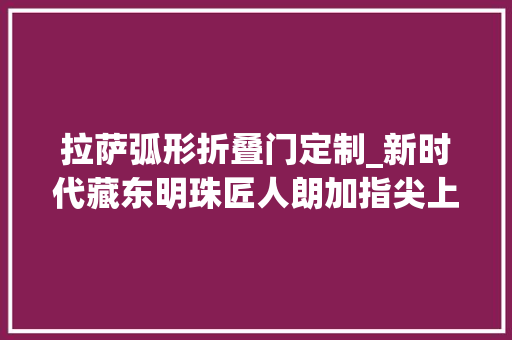 拉萨弧形折叠门定制_新时代藏东明珠匠人朗加指尖上的艺术方寸之间显匠心