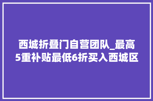 西城折叠门自营团队_最高5重补贴最低6折买入西城区消费品以旧换新攻略来了