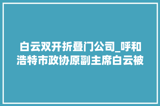白云双开折叠门公司_呼和浩特市政协原副主席白云被双开私欲泛滥甘于被围猎