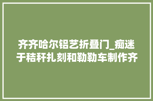 齐齐哈尔铝艺折叠门_痴迷于秸秆扎刻和勒勒车制作齐心专心传承平易近族非遗 防火门