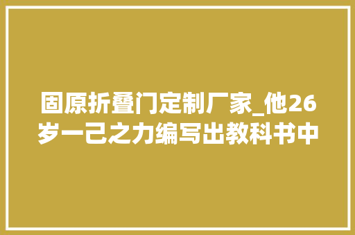 固原折叠门定制厂家_他26岁一己之力编写出教科书中的创著