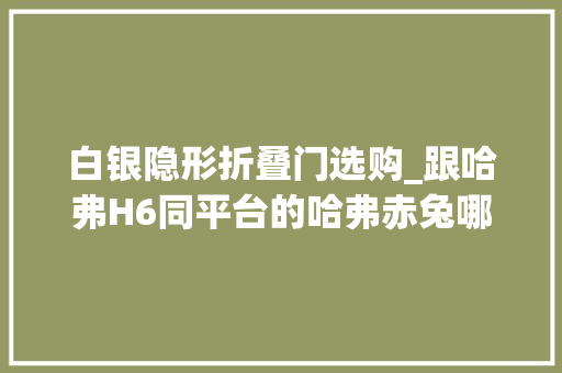 白银隐形折叠门选购_跟哈弗H6同平台的哈弗赤兔哪款最值黄金兔买了不后悔