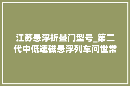 江苏悬浮折叠门型号_第二代中低速磁悬浮列车问世常州制造