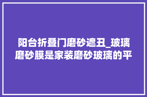 阳台折叠门磨砂遮丑_玻璃磨砂膜是家装磨砂玻璃的平替吗