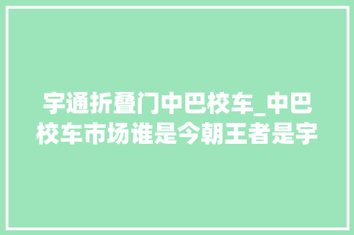 宇通折叠门中巴校车_中巴校车市场谁是今朝王者是宇通吗上半年中巴主销车型盘点