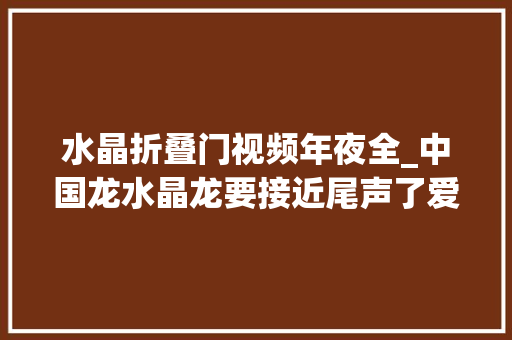 水晶折叠门视频年夜全_中国龙水晶龙要接近尾声了爱宝仕
