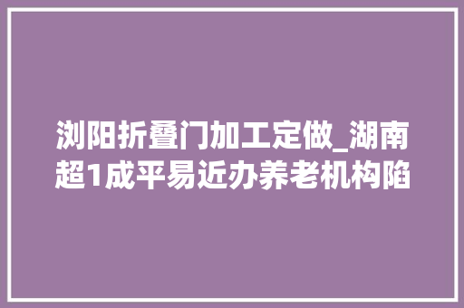 浏阳折叠门加工定做_湖南超1成平易近办养老机构陷造孽集资被套白叟我已89岁等不起了