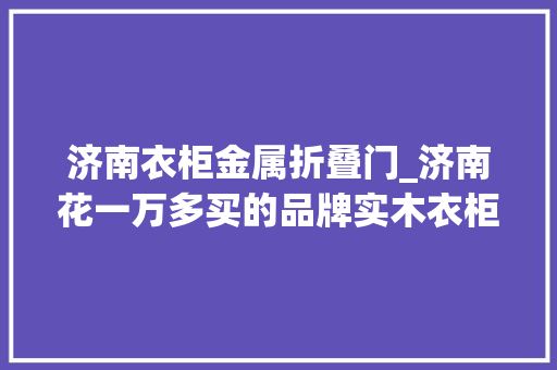 济南衣柜金属折叠门_济南花一万多买的品牌实木衣柜门竟然关不上