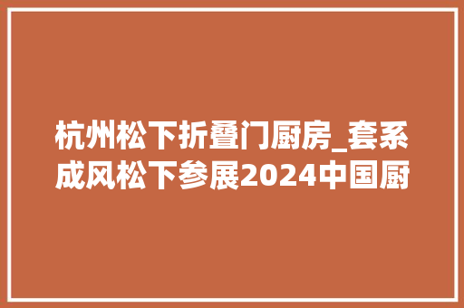 杭州松下折叠门厨房_套系成风松下参展2024中国厨卫展惊艳掠目