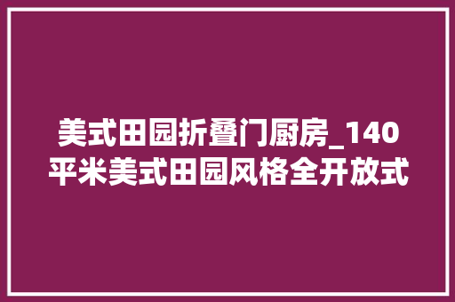 美式田园折叠门厨房_140平米美式田园风格全开放式厨房真的很方便很实用值得收藏