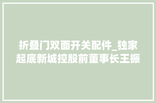 折叠门双面开关配件_独家起底新城控股前董事长王振华的双面人生员工买房一律九折二十年前就有婚外情