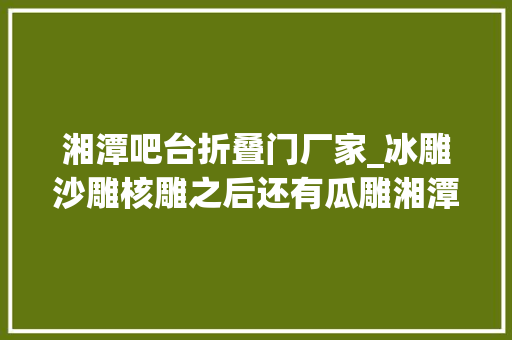 湘潭吧台折叠门厂家_冰雕沙雕核雕之后还有瓜雕湘潭90后小伙就爱瓜上做文章