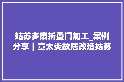 姑苏多扇折叠门加工_案例分享｜章太炎故居改造姑苏/上苍制作所