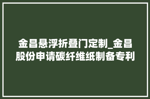 金昌悬浮折叠门定制_金昌股份申请碳纤维纸制备专利提高碳纤维纸的导电性