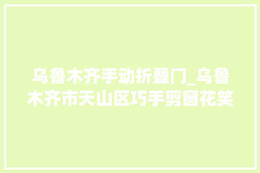 乌鲁木齐手动折叠门_乌鲁木齐市天山区巧手剪窗花笑语迎新年